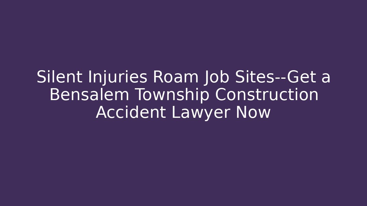Silent Injuries Roam Job Sites—Get a Bensalem Township Construction Accident Lawyer Now
