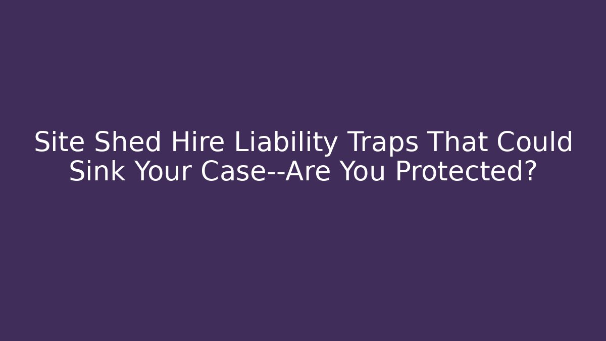 Site Shed Hire Liability Traps That Could Sink Your Case—Are You Protected?