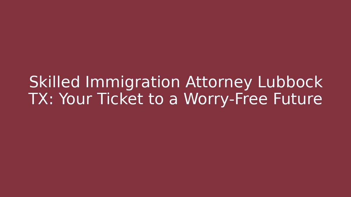Skilled Immigration Attorney Lubbock TX: Your Ticket to a Worry-Free Future