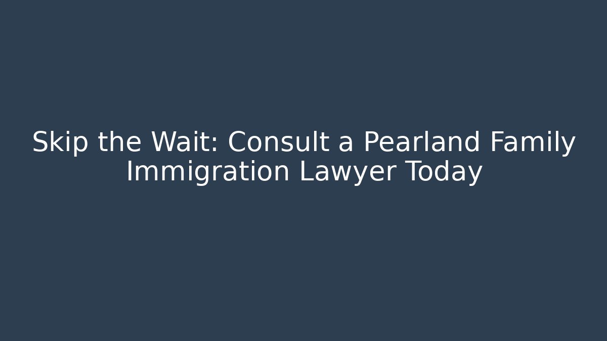 Skip the Wait: Consult a Pearland Family Immigration Lawyer Today