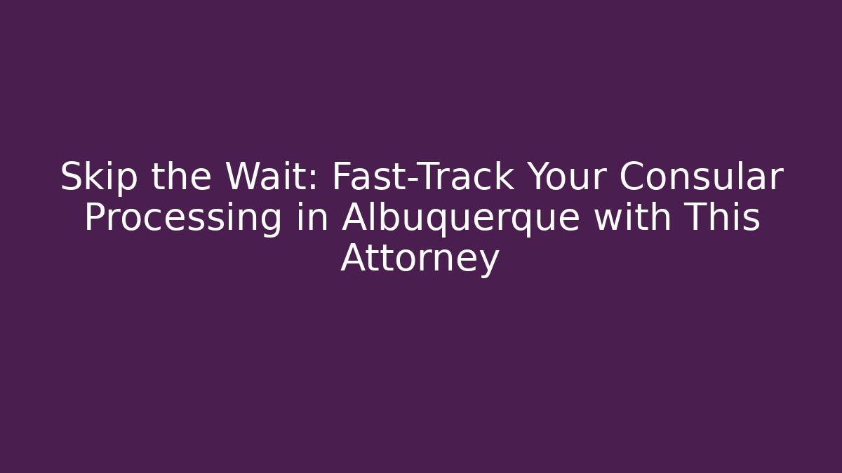 Skip the Wait: Fast-Track Your Consular Processing in Albuquerque with This Attorney