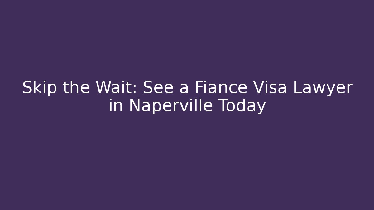 Skip the Wait: See a Fiance Visa Lawyer in Naperville Today