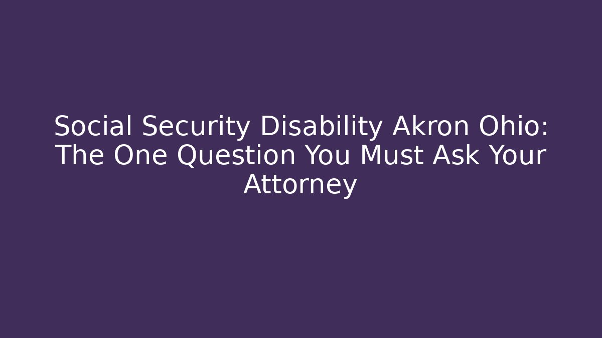 Social Security Disability Akron Ohio: The One Question You Must Ask Your Attorney