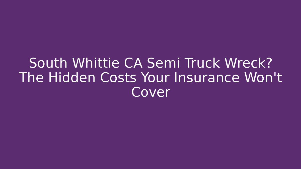 South Whittie CA Semi Truck Wreck? The Hidden Costs Your Insurance Won't Cover