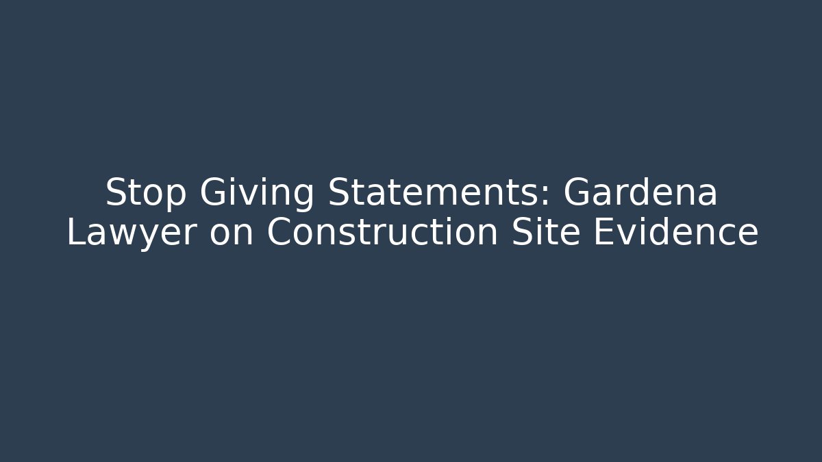 Stop Giving Statements: Gardena Lawyer on Construction Site Evidence