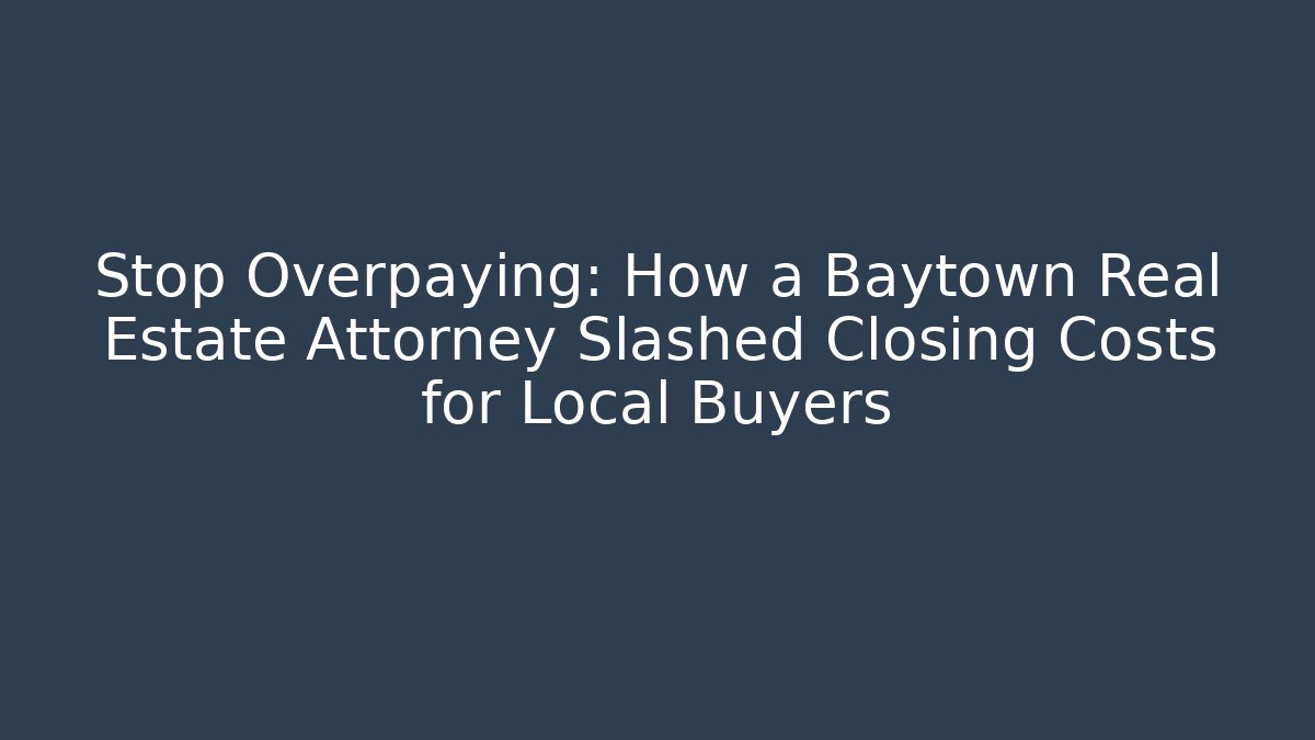 Stop Overpaying: How a Baytown Real Estate Attorney Slashed Closing Costs for Local Buyers