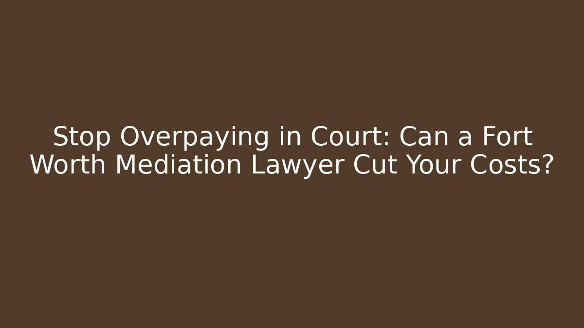 Stop Overpaying in Court: Can a Fort Worth Mediation Lawyer Cut Your Costs?