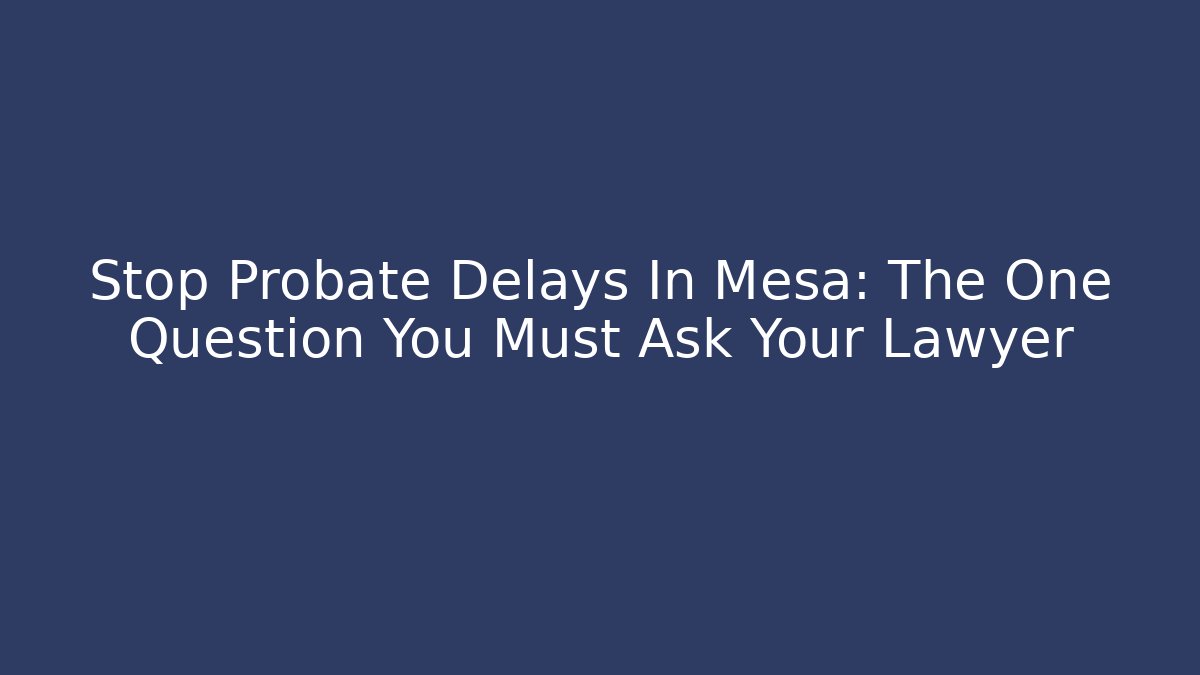 Stop Probate Delays In Mesa: The One Question You Must Ask Your Lawyer - WealthxGroup