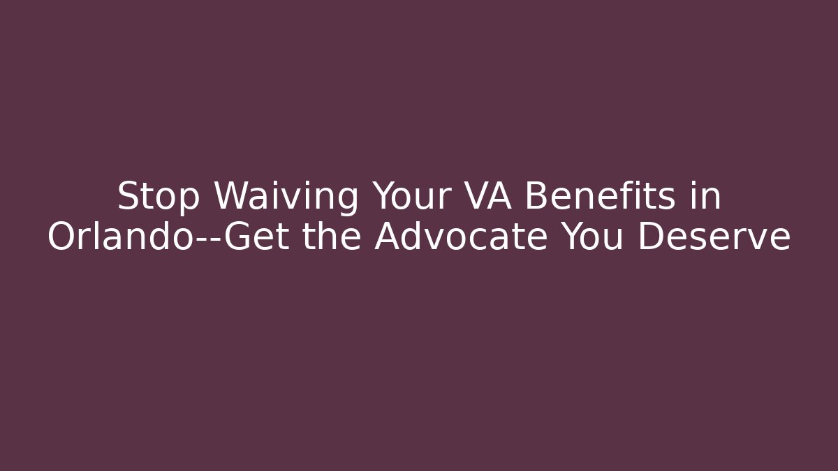 Stop Waiving Your VA Benefits in Orlando—Get the Advocate You Deserve
