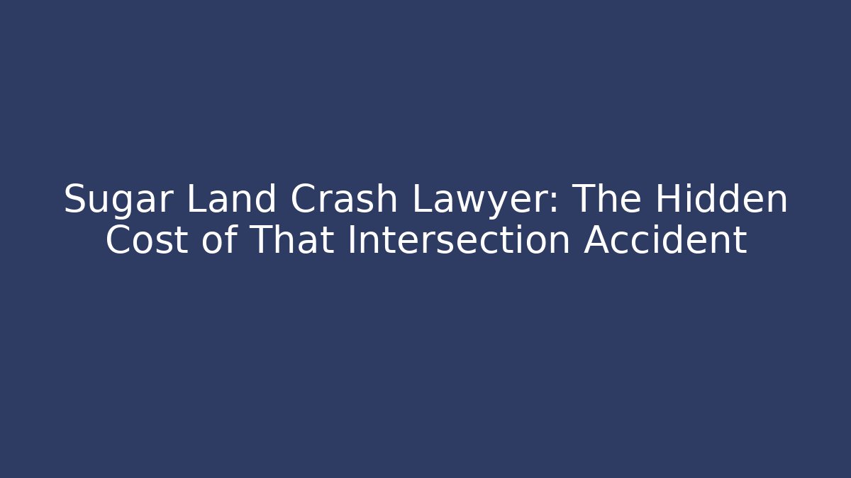Sugar Land Crash Lawyer: The Hidden Cost of That Intersection Accident