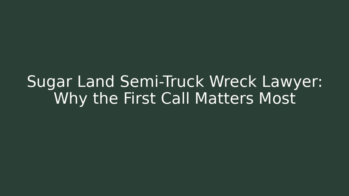 Sugar Land Semi-Truck Wreck Lawyer: Why the First Call Matters Most
