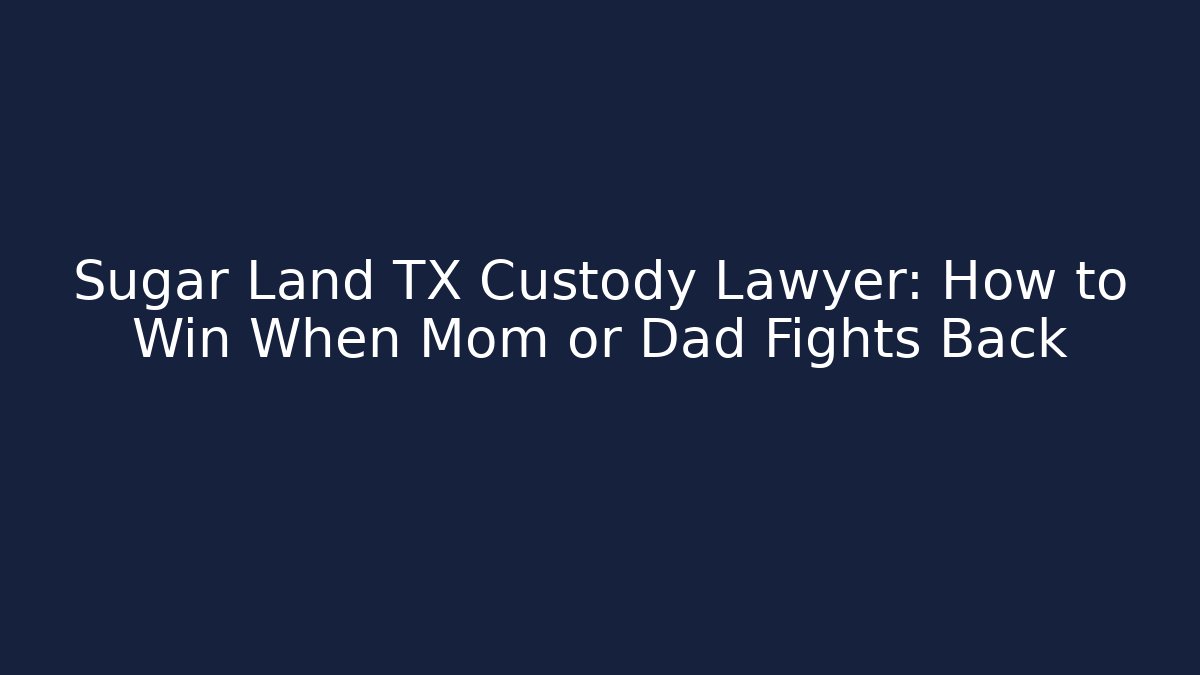 Sugar Land TX Custody Lawyer: How to Win When Mom or Dad Fights Back