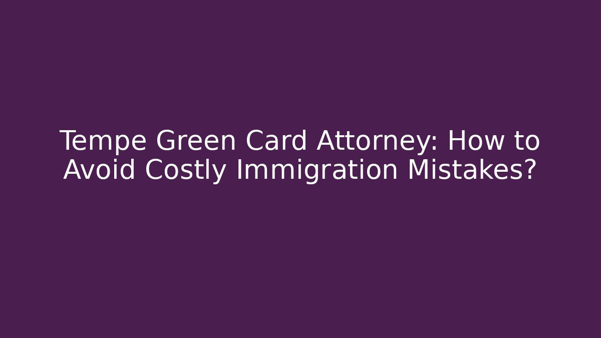 Tempe Green Card Attorney: How to Avoid Costly Immigration Mistakes?