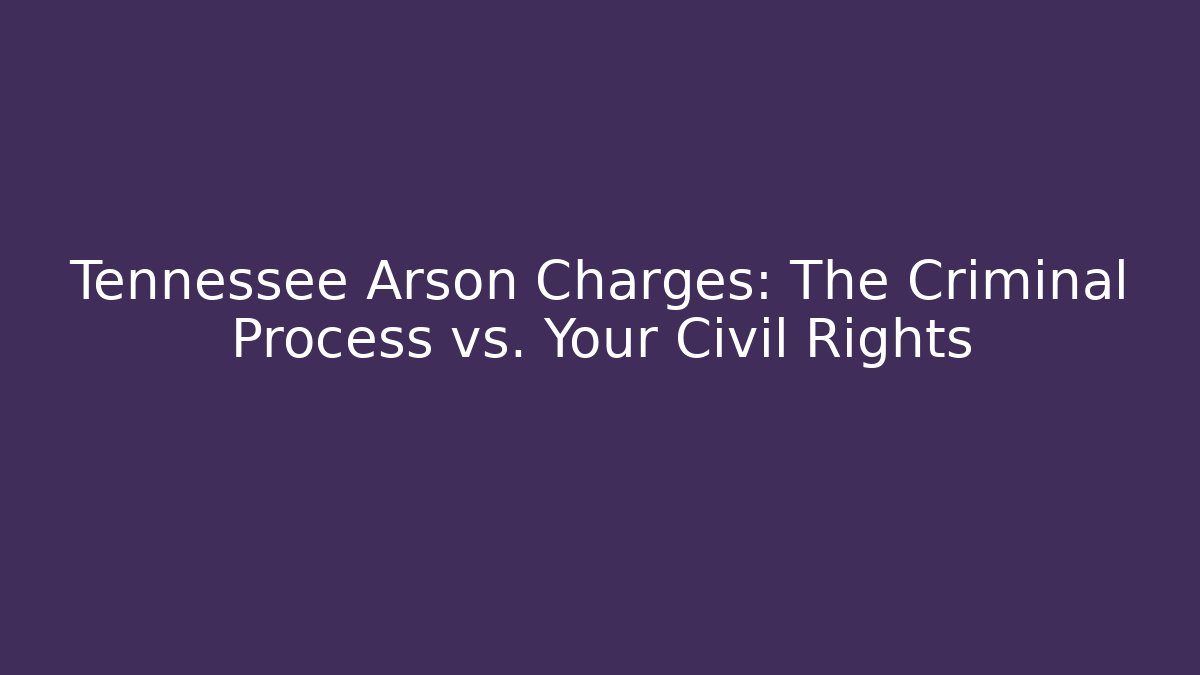 Tennessee Arson Charges: The Criminal Process vs. Your Civil Rights