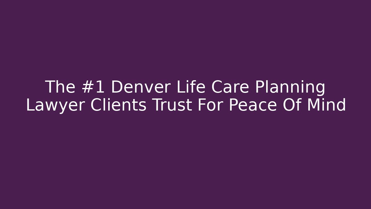 The #1 Denver Life Care Planning Lawyer Clients Trust For Peace Of Mind