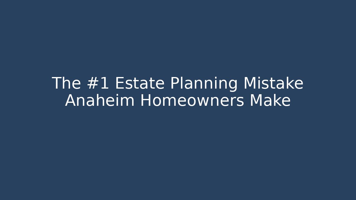 The #1 Estate Planning Mistake Anaheim Homeowners Make