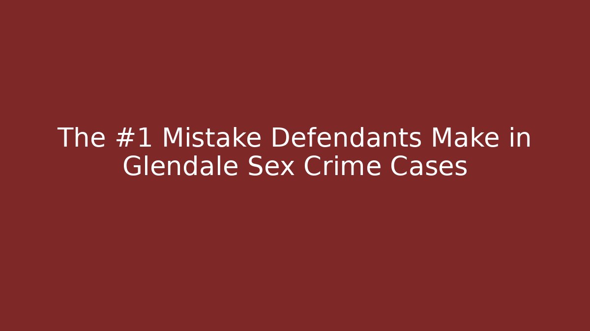 The #1 Mistake Defendants Make in Glendale Sex Crime Cases