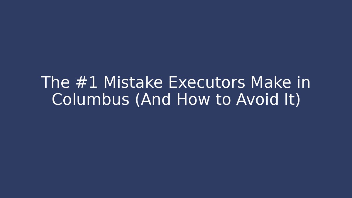 The #1 Mistake Executors Make in Columbus (And How to Avoid It)