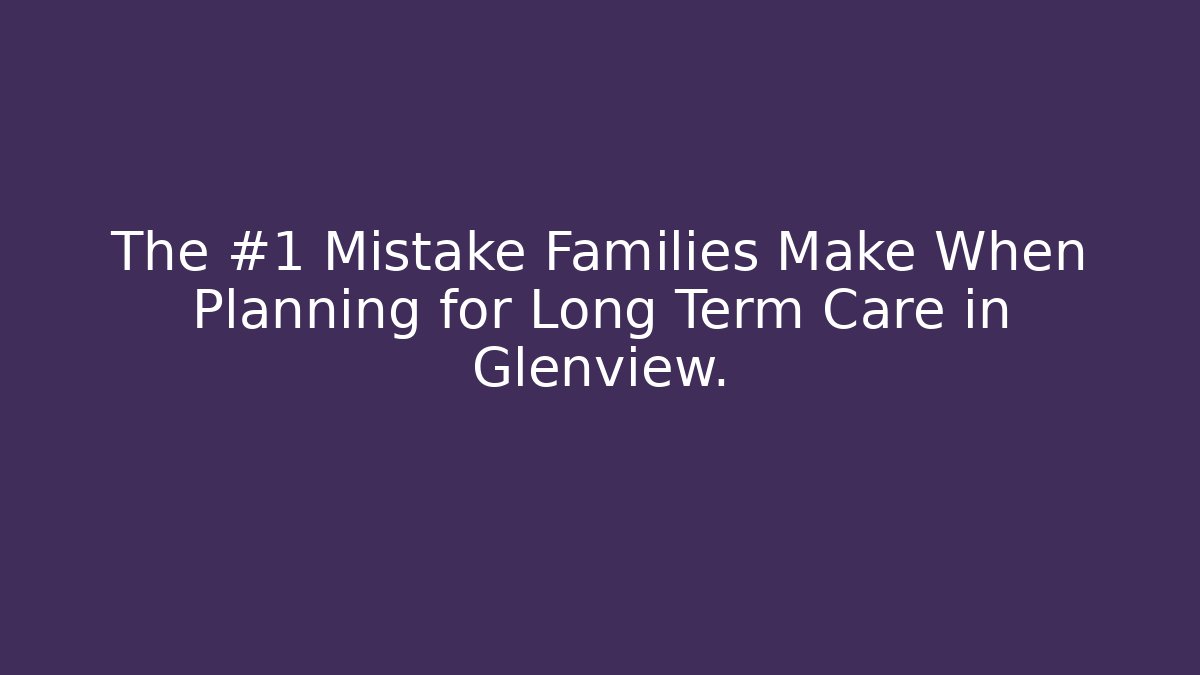 The #1 Mistake Families Make When Planning for Long Term Care in Glenview.