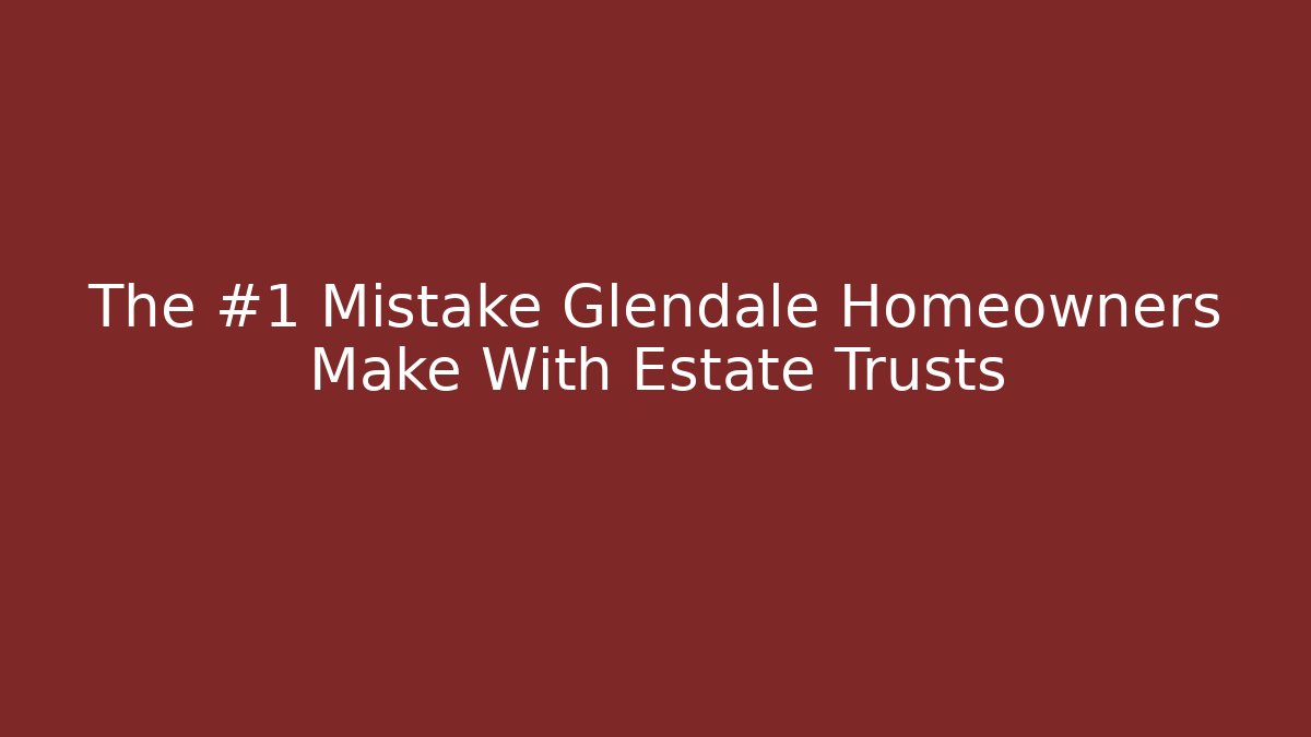 The #1 Mistake Glendale Homeowners Make With Estate Trusts