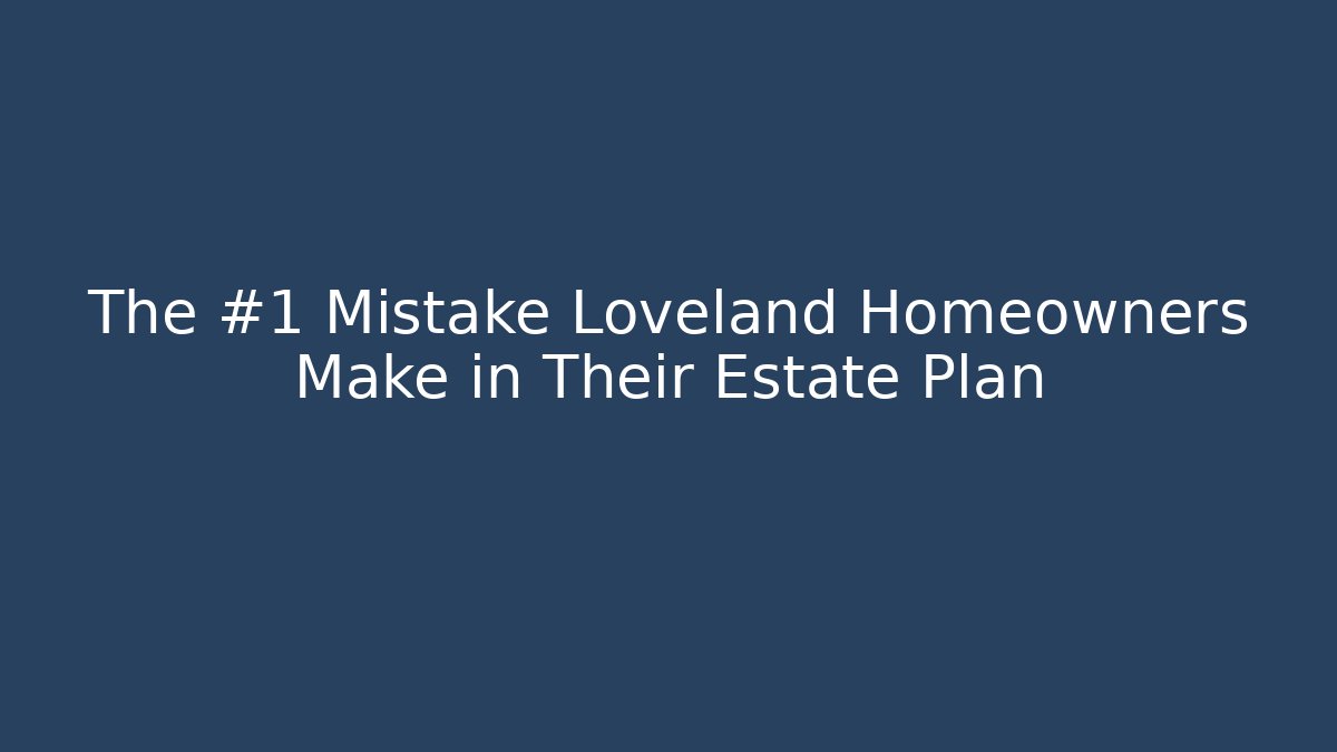 The #1 Mistake Loveland Homeowners Make in Their Estate Plan