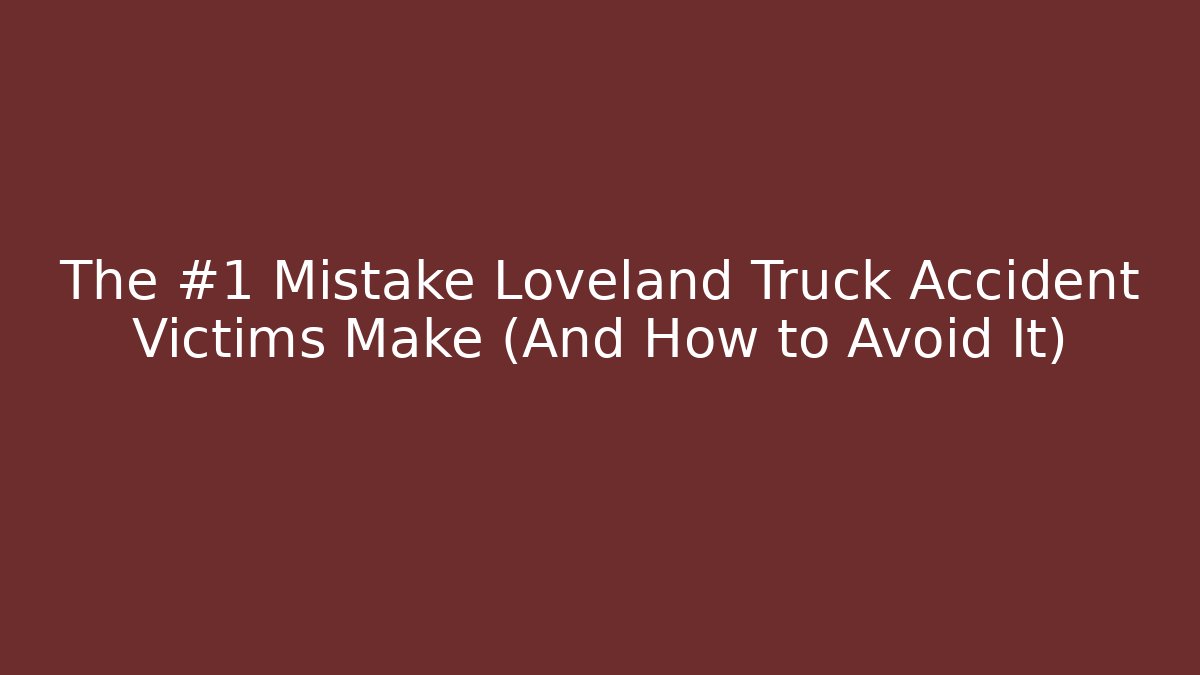 The #1 Mistake Loveland Truck Accident Victims Make (And How to Avoid It)