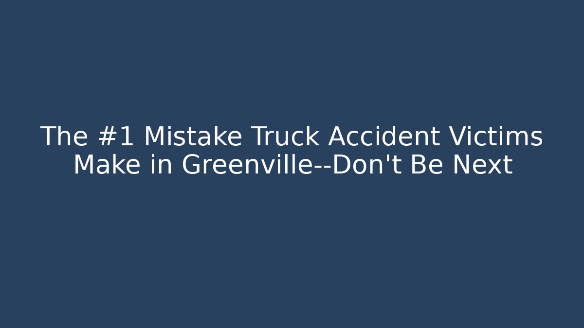 The #1 Mistake Truck Accident Victims Make in Greenville—Don’t Be Next