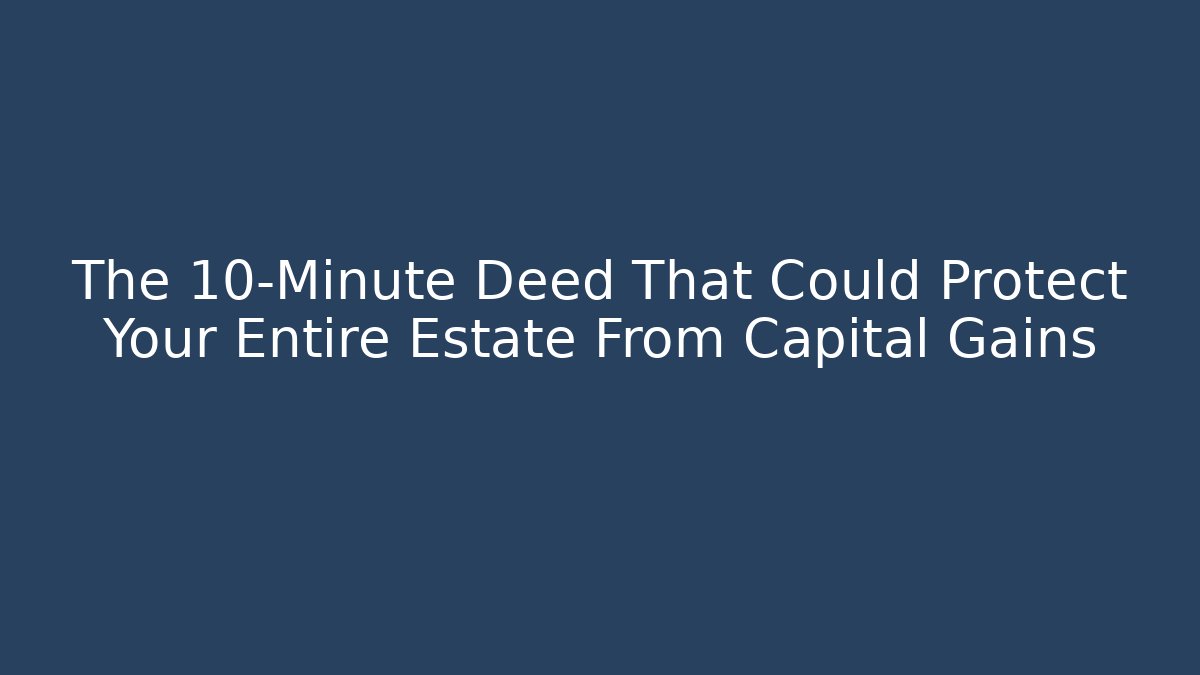 The 10-Minute Deed That Could Protect Your Entire Estate From Capital Gains