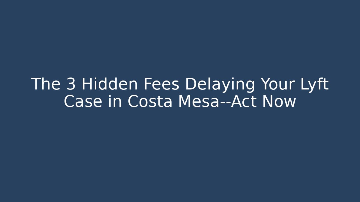 The 3 Hidden Fees Delaying Your Lyft Case in Costa Mesa—Act Now