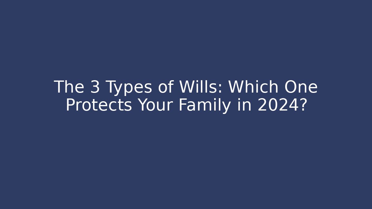 The 3 Types of Wills: Which One Protects Your Family in 2024?