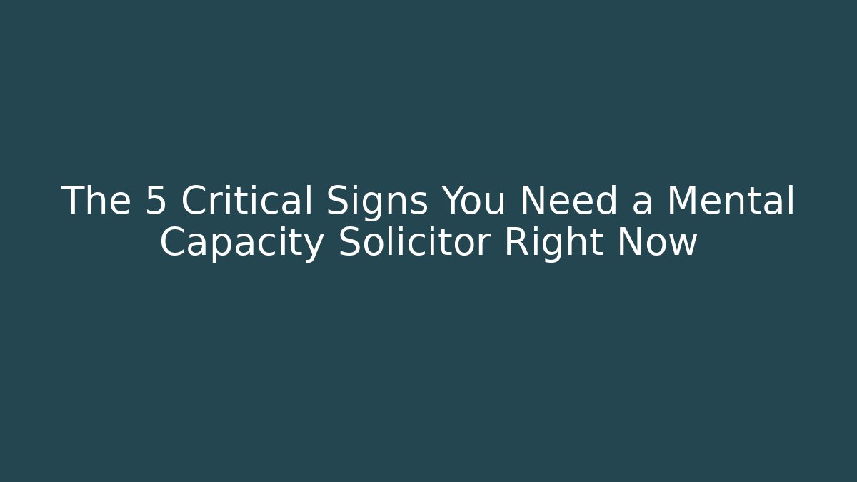 The 5 Critical Signs You Need a Mental Capacity Solicitor Right Now