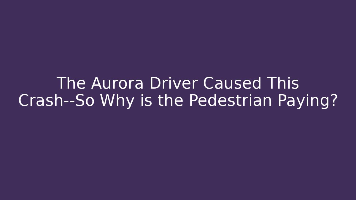 The Aurora Driver Caused This Crash—So Why is the Pedestrian Paying?