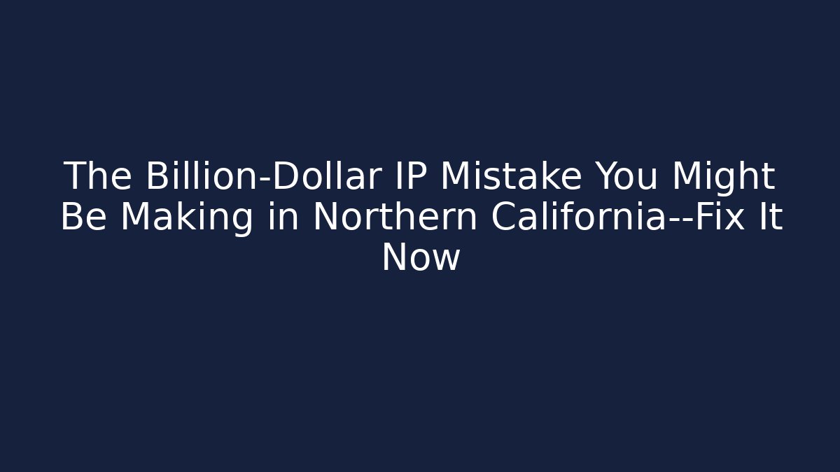 The Billion-Dollar IP Mistake You Might Be Making in Northern California—Fix It Now