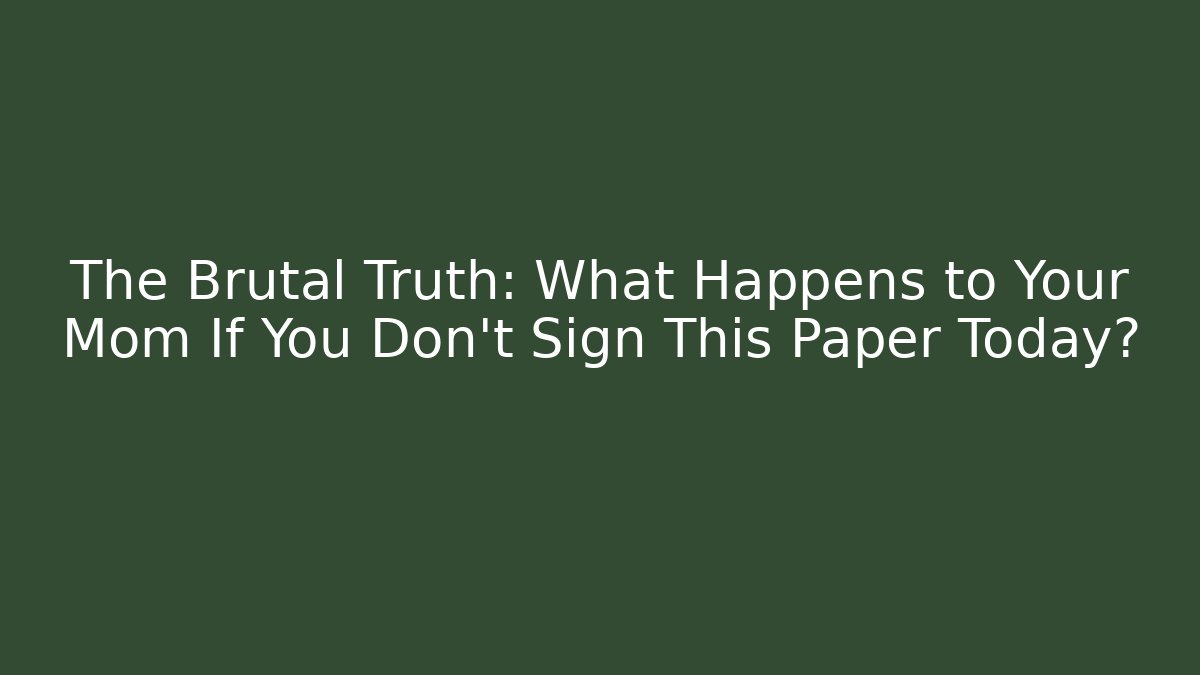 The Brutal Truth: What Happens to Your Mom If You Don’t Sign This Paper Today?