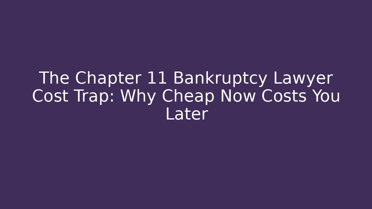 The Chapter 11 Bankruptcy Lawyer Cost Trap: Why Cheap Now Costs You Later