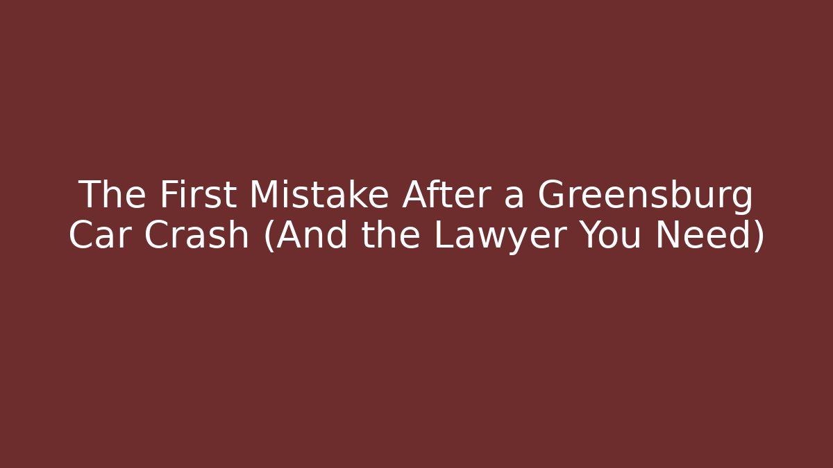 The First Mistake After a Greensburg Car Crash (And the Lawyer You Need)