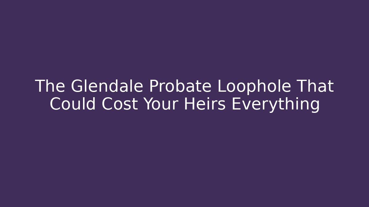 The Glendale Probate Loophole That Could Cost Your Heirs Everything