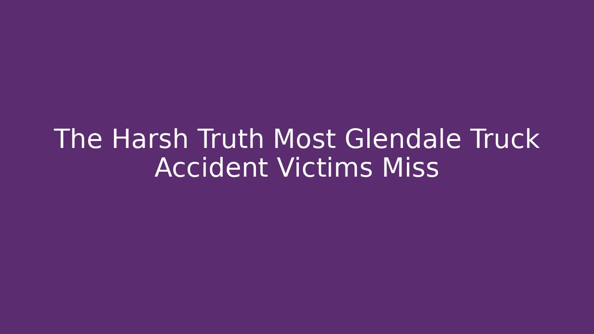 The Harsh Truth Most Glendale Truck Accident Victims Miss