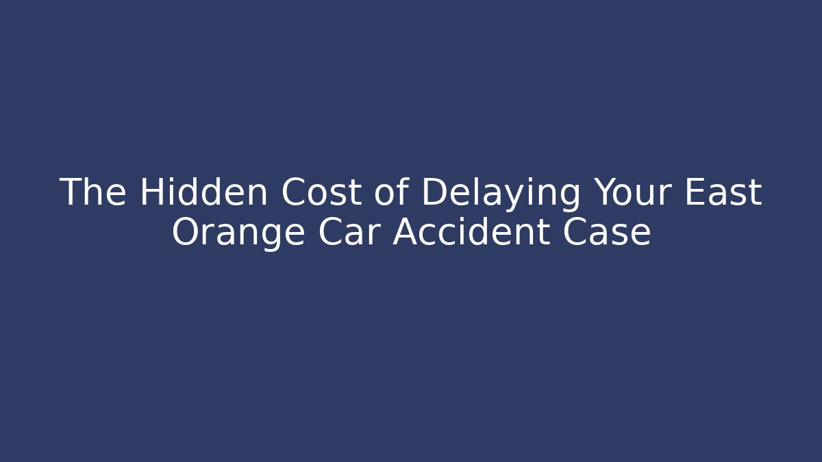 The Hidden Cost of Delaying Your East Orange Car Accident Case