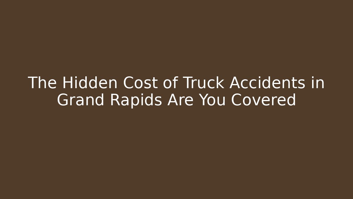 The Hidden Cost of Truck Accidents in Grand Rapids Are You Covered