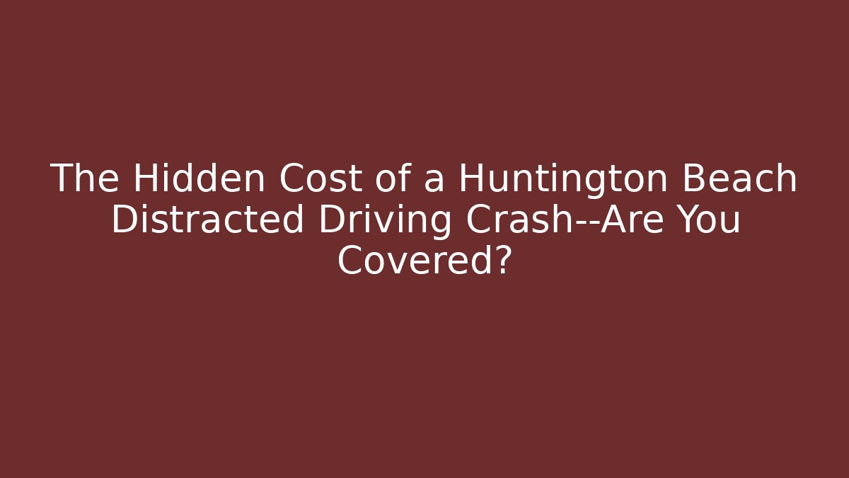 The Hidden Cost of a Huntington Beach Distracted Driving Crash—Are You Covered?