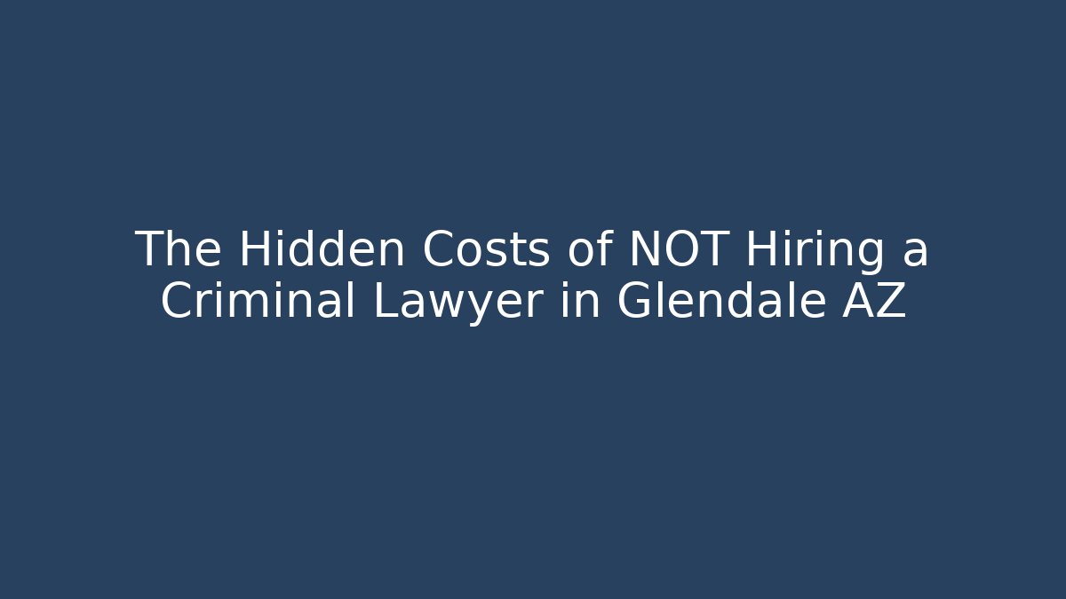 The Hidden Costs of NOT Hiring a Criminal Lawyer in Glendale AZ
