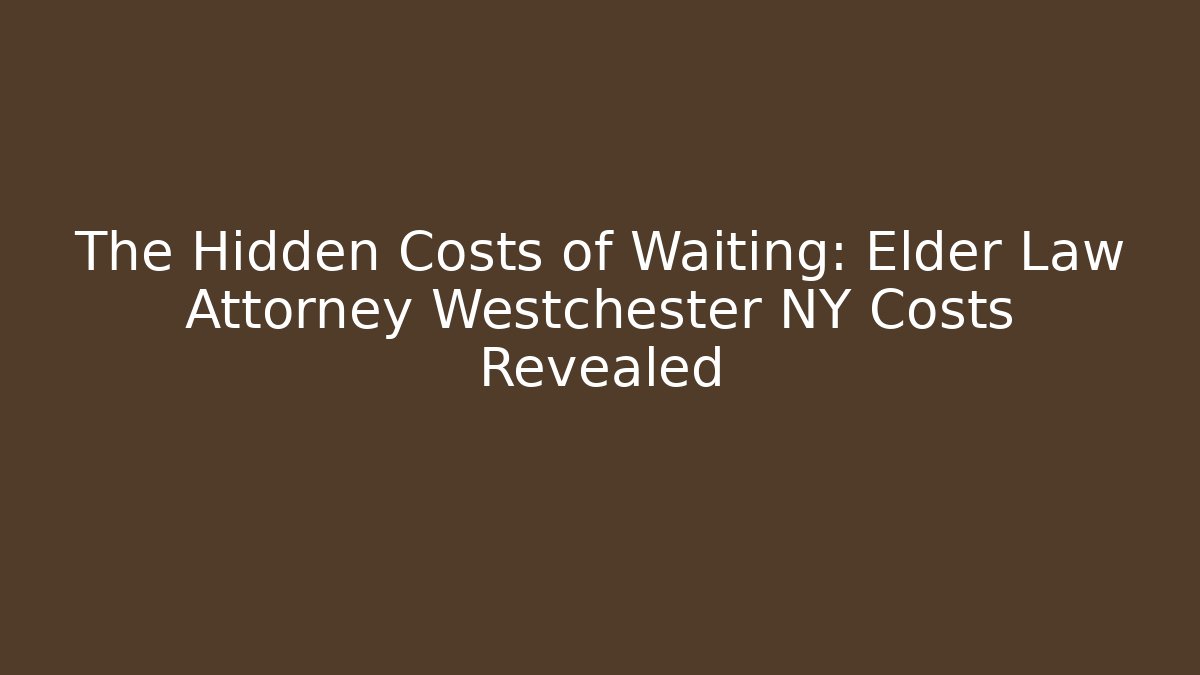 The Hidden Costs of Waiting: Elder Law Attorney Westchester NY Costs Revealed