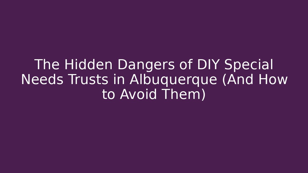 The Hidden Dangers of DIY Special Needs Trusts in Albuquerque (And How to Avoid Them)