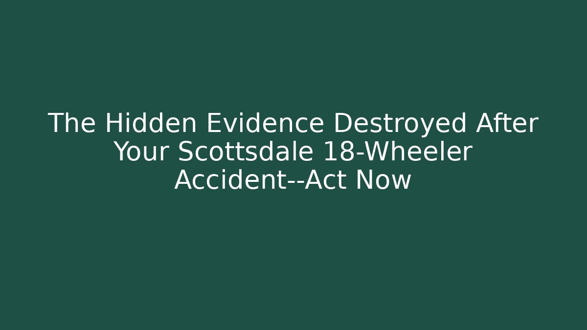 The Hidden Evidence Destroyed After Your Scottsdale 18-Wheeler Accident—Act Now