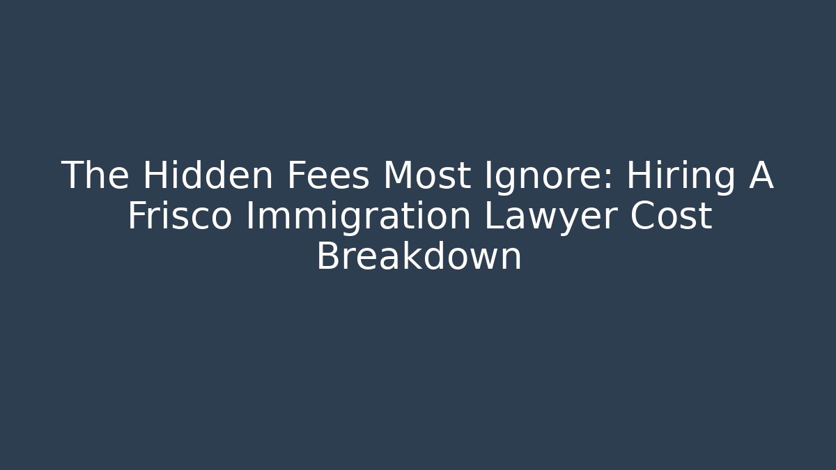 The Hidden Fees Most Ignore: Hiring A Frisco Immigration Lawyer Cost Breakdown