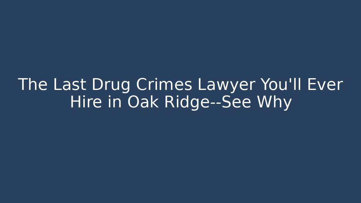 The Last Drug Crimes Lawyer You’ll Ever Hire in Oak Ridge—See Why
