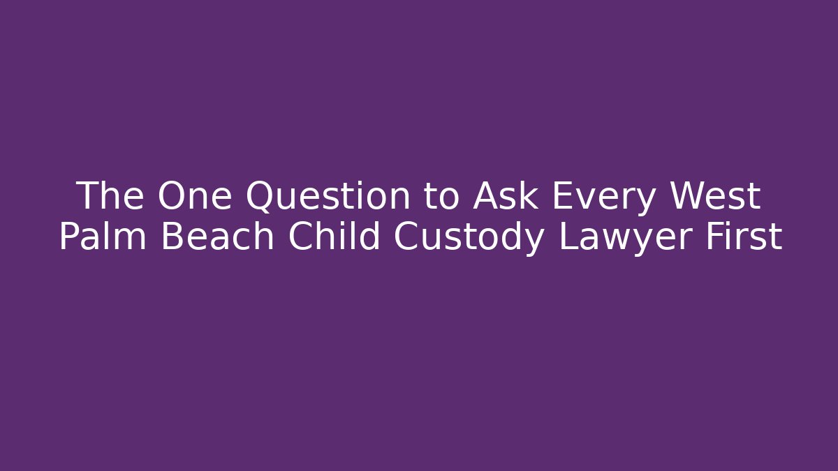 The One Question to Ask Every West Palm Beach Child Custody Lawyer First