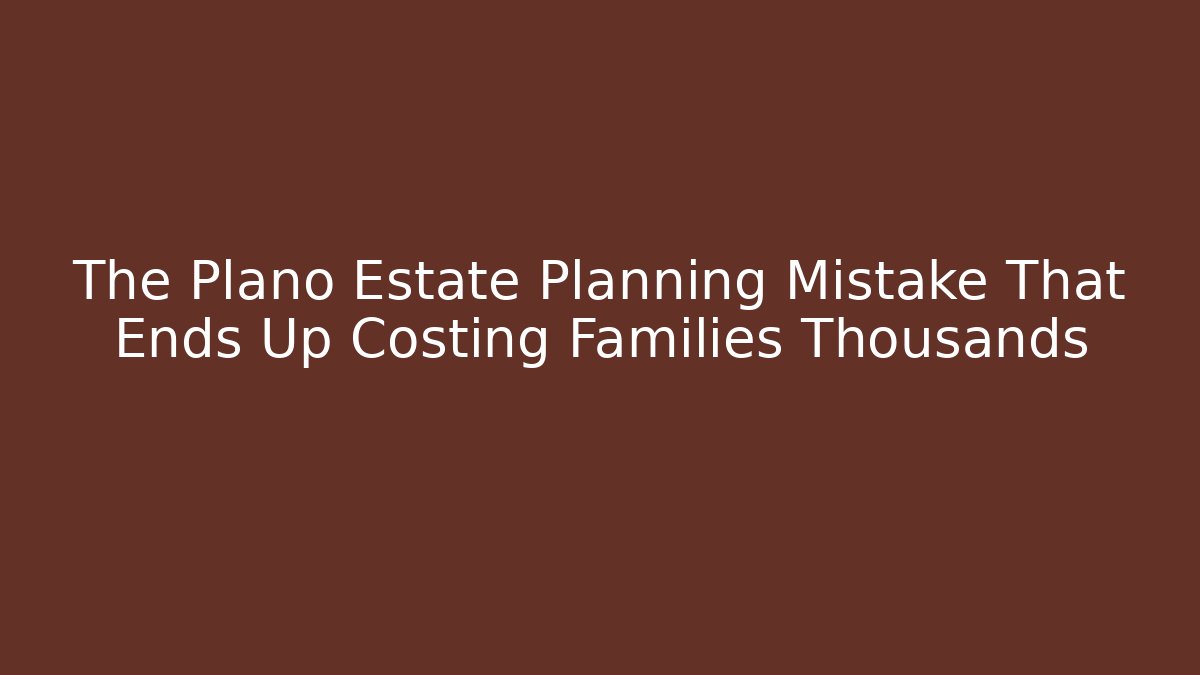 The Plano Estate Planning Mistake That Ends Up Costing Families Thousands