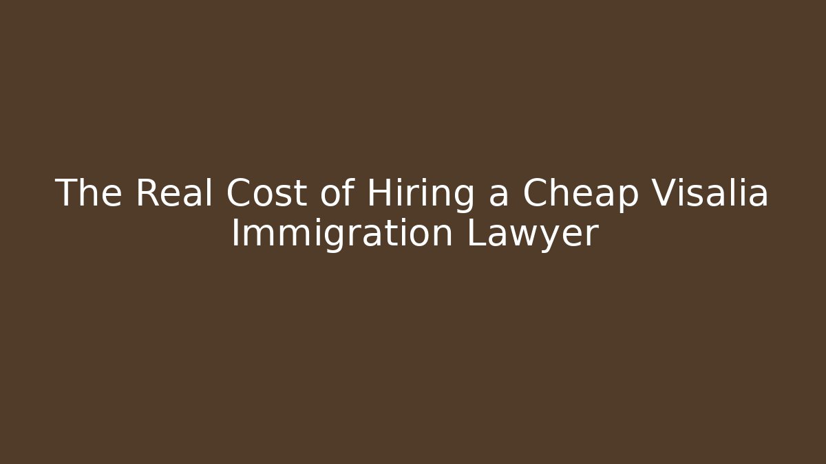 The Real Cost of Hiring a Cheap Visalia Immigration Lawyer